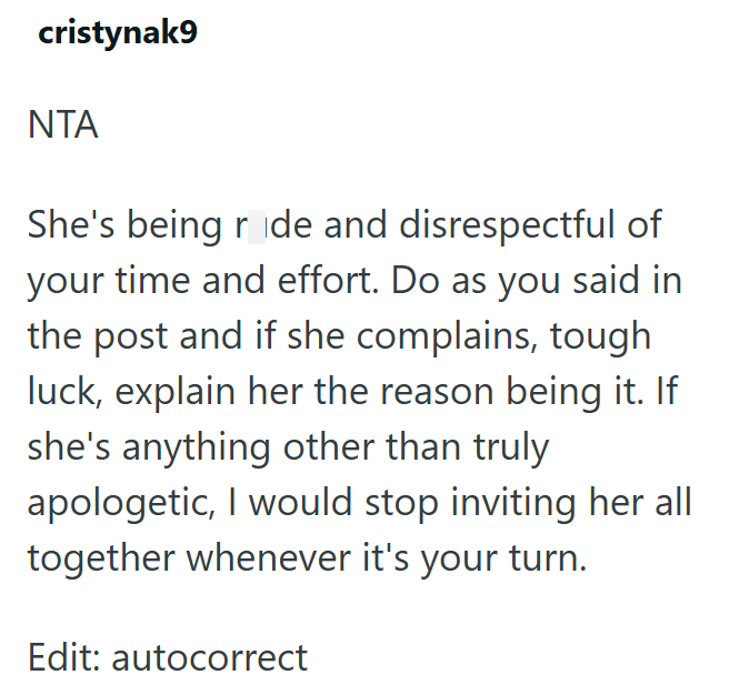 cristynak9 ΝΤΑ She's being ride and disrespectful of your time and effort. Do as you said in the post and if she complains, tough luck, explain her the reason being it. If she's anything other than truly apologetic, I would stop inviting her all together whenever it's your turn. Edit: autocorrect