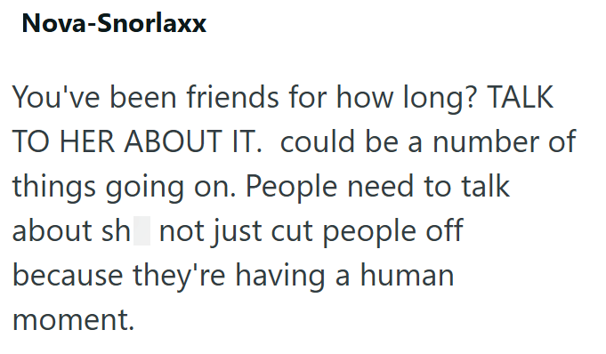 Nova-Snorlaxx You've been friends for how long? TALK TO HER ABOUT IT. could be a number of things going on. People need to talk about sh not just cut people off because they're having a human moment.