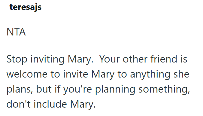 teresajs ΝΤΑ Stop inviting Mary. Your other friend is welcome to invite Mary to anything she plans, but if you're planning something, don't include Mary.