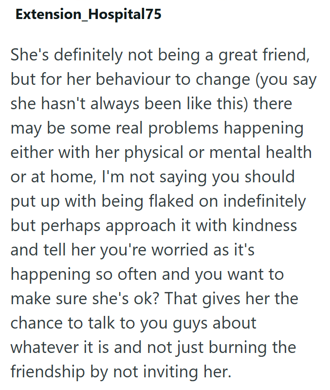 Extension Hospital75 She's definitely not being a great friend, but for her behaviour to change (you say she hasn't always been like this) there may be some real problems happening either with her physical or mental health or at home, I'm not saying you should put up with being flaked on indefinitely but perhaps approach it with kindness and tell her you're worried as it's happening so often and you want to make sure she's ok? That gives her the chance to talk to you guys about whatever it is an
