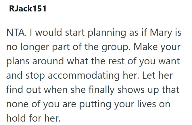 RJack151 NTA. I would start planning as if Mary is no longer part of the group. Make your plans around what the rest of you want and stop accommodating her. Let her find out when she finally shows up that none of you are putting your lives on hold for her.