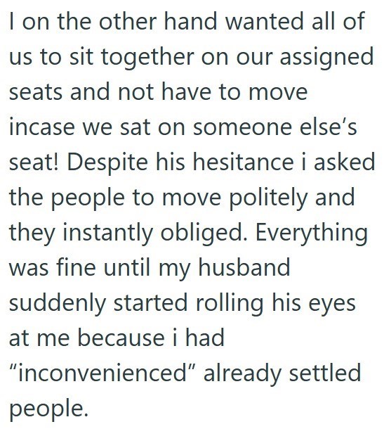 I on the other hand wanted all of us to sit together on our assigned seats and not have to move incase we sat on someone else's seat! Despite his hesitance i asked the people to move politely and they instantly obliged. Everything was fine until my husband suddenly started rolling his eyes at me because i had "inconvenienced" already settled people.