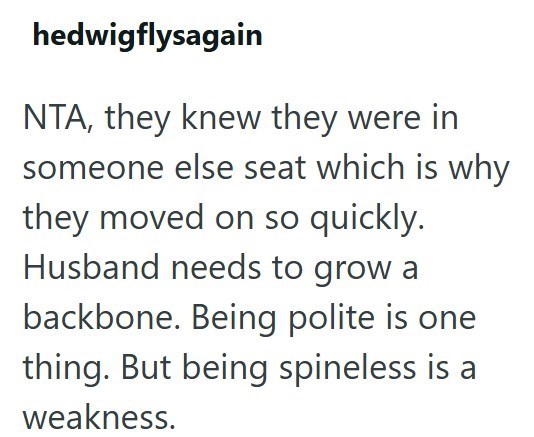 hedwigflysagain NTA, they knew they were in someone else seat which is why they moved on so quickly. Husband needs to grow a backbone. Being polite is one thing. But being spineless is a weakness.