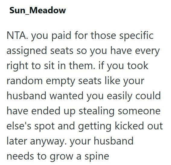Sun_Meadow NTA. you paid for those specific assigned seats so you have every right to sit in them. if you took random empty seats like your husband wanted you easily could have ended up stealing someone else's spot and getting kicked out later anyway. your husband needs to grow a spine