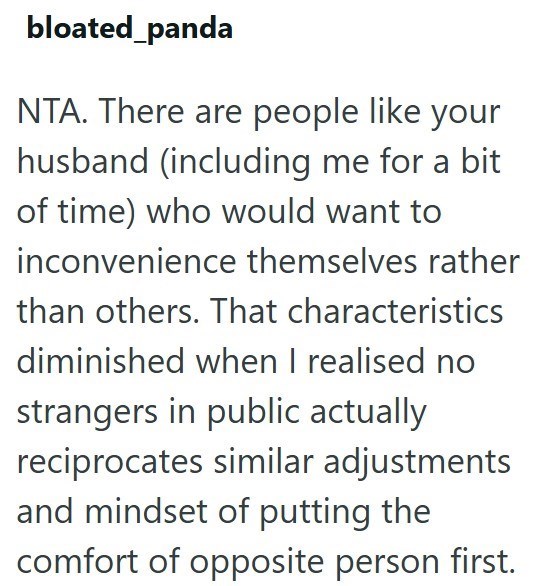 bloated_panda NTA. There are people like your husband (including me for a bit of time) who would want to inconvenience themselves rather than others. That characteristics diminished when I realised no strangers in public actually reciprocates similar adjustments and mindset of putting the comfort of opposite person first.