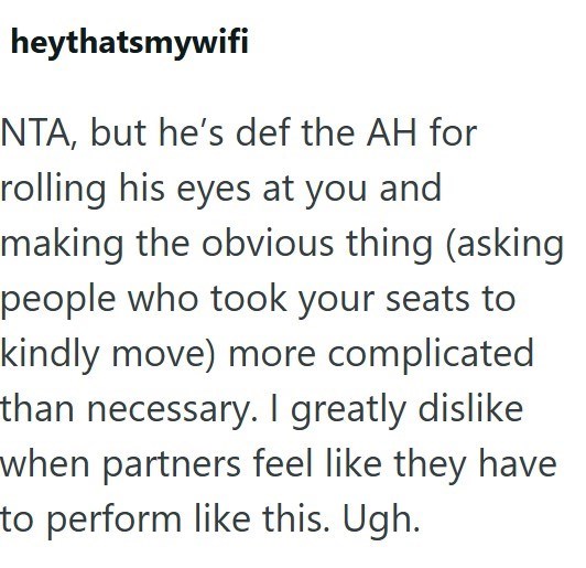 heythatsmywifi NTA, but he's def the AH for rolling his eyes at you and making the obvious thing (asking people who took your seats to kindly move) more complicated than necessary. I greatly dislike when partners feel like they have to perform like this. Ugh.