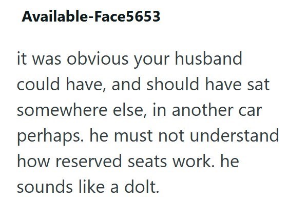Available-Face5653 it was obvious your husband could have, and should have sat somewhere else, in another car perhaps. he must not understand how reserved seats work. he sounds like a dolt.