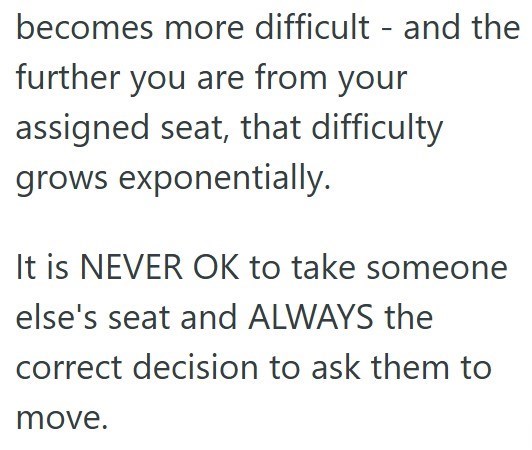 becomes more difficult - and the further you are from your assigned seat, that difficulty grows exponentially. It is NEVER OK to take someone else's seat and ALWAYS the correct decision to ask them to move.