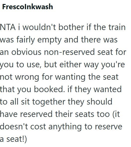 Frescolnkwash NTA i wouldn't bother if the train was fairly empty and there was an obvious non-reserved seat for you to use, but either way you're not wrong for wanting the seat that you booked. if they wanted to all sit together they should have reserved their seats too (it doesn't cost anything to reserve a seat!)