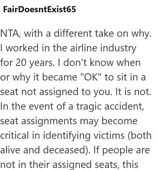 FairDoesntExist65 NTA, with a different take on why. I worked in the airline industry for 20 years. I don't know when or why it became "OK" to sit in a seat not assigned to you. It is not. In the event of a tragic accident, seat assignments may become critical in identifying victims (both alive and deceased). If people are not in their assigned seats, this
