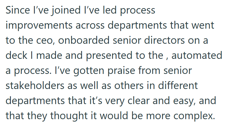Since I've joined I've led process improvements across departments that went to the ceo, onboarded senior directors on a deck I made and presented to the, automated a process. I've gotten praise from senior stakeholders as well as others in different departments that it's very clear and easy, and that they thought it would be more complex.