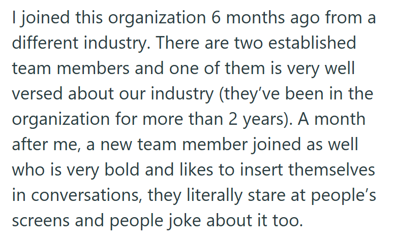 I joined this organization 6 months ago from a different industry. There are two established team members and one of them is very well versed about our industry (they've been in the organization for more than 2 years). A month after me, a new team member joined as well who is very bold and likes to insert themselves in conversations, they literally stare at people's screens and people joke about it too.
