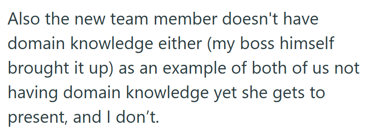 Also the new team member doesn't have domain knowledge either (my boss himself brought it up) as an example of both of us not having domain knowledge yet she gets to present, and I don't.