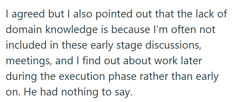 I agreed but I also pointed out that the lack of domain knowledge is because I'm often not included in these early stage discussions, meetings, and I find out about work later during the execution phase rather than early on. He had nothing to say.