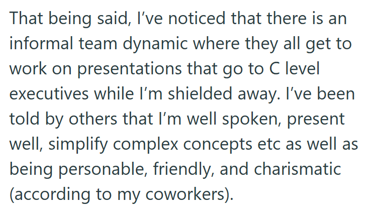 That being said, I've noticed that there is an informal team dynamic where they all get to work on presentations that go to C level executives while I'm shielded away. I've been told by others that I'm well spoken, present well, simplify complex concepts etc as well as being personable, friendly, and charismatic (according to my coworkers).