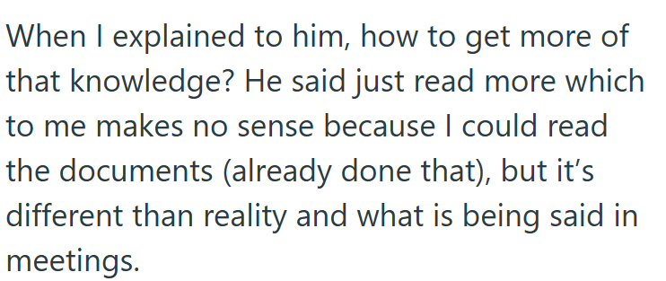 When I explained to him, how to get more of that knowledge? He said just read more which to me makes no sense because I could read the documents (already done that), but it's different than reality and what is being said in meetings.