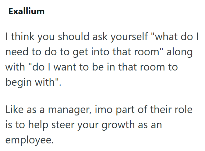 Exallium I think you should ask yourself "what do I need to do to get into that room" along with "do I want to be in that room to begin with". Like as a manager, imo part of their role is to help steer your growth as an employee.