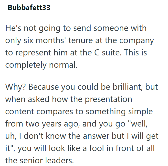 Bubbafett33 He's not going to send someone with only six months' tenure at the company to represent him at the C suite. This is completely normal. Why? Because you could be brilliant, but when asked how the presentation content compares to something simple from two years ago, and you go "well, uh, I don't know the answer but I will get it", you will look like a fool in front of all the senior leaders.