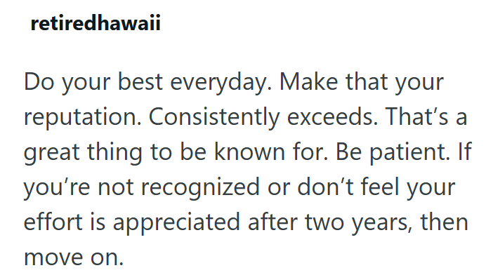 retiredhawaii Do your best everyday. Make that your reputation. Consistently exceeds. That's a great thing to be known for. Be patient. If you're not recognized or don't feel your effort is appreciated after two years, then move on.