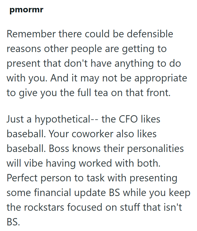 pmormr Remember there could be defensible reasons other people are getting to present that don't have anything to do with you. And it may not be appropriate to give you the full tea on that front. Just a hypothetical-- the CFO likes baseball. Your coworker also likes baseball. Boss knows their personalities will vibe having worked with both. Perfect person to task with presenting some financial update BS while you keep the rockstars focused on stuff that isn't BS.