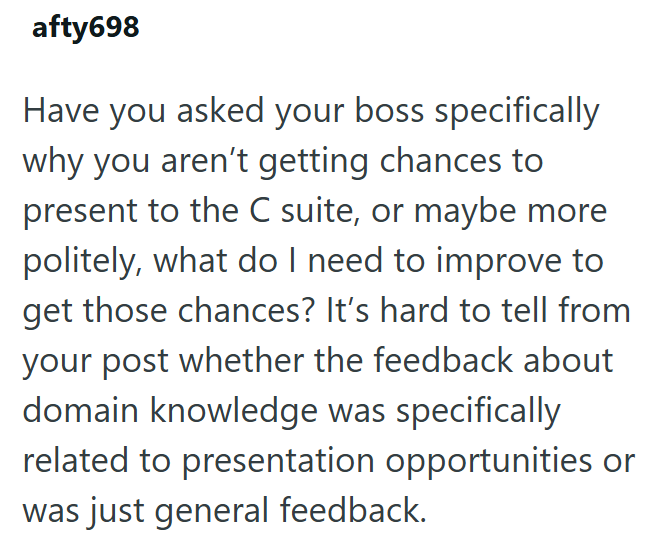 afty698 Have you asked your boss specifically why you aren't getting chances to present to the C suite, or maybe more politely, what do I need to improve to get those chances? It's hard to tell from your post whether the feedback about domain knowledge was specifically related to presentation opportunities or was just general feedback.