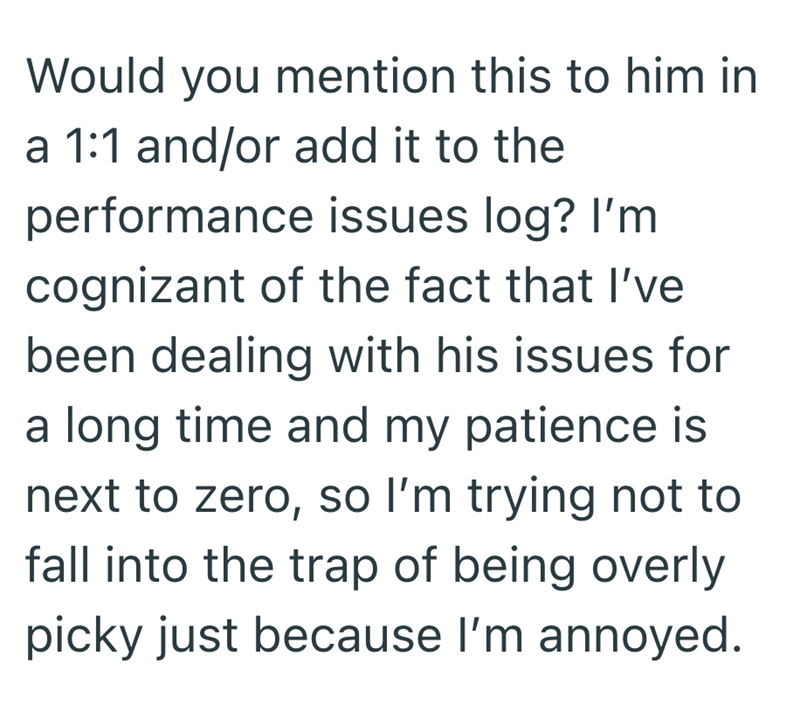 Would you mention this to him in a 1:1 and/or add it to the performance issues log? I'm cognizant of the fact that I've been dealing with his issues for a long time and my patience is next to zero, so I'm trying not to fall into the trap of being overly picky just because I'm annoyed.
