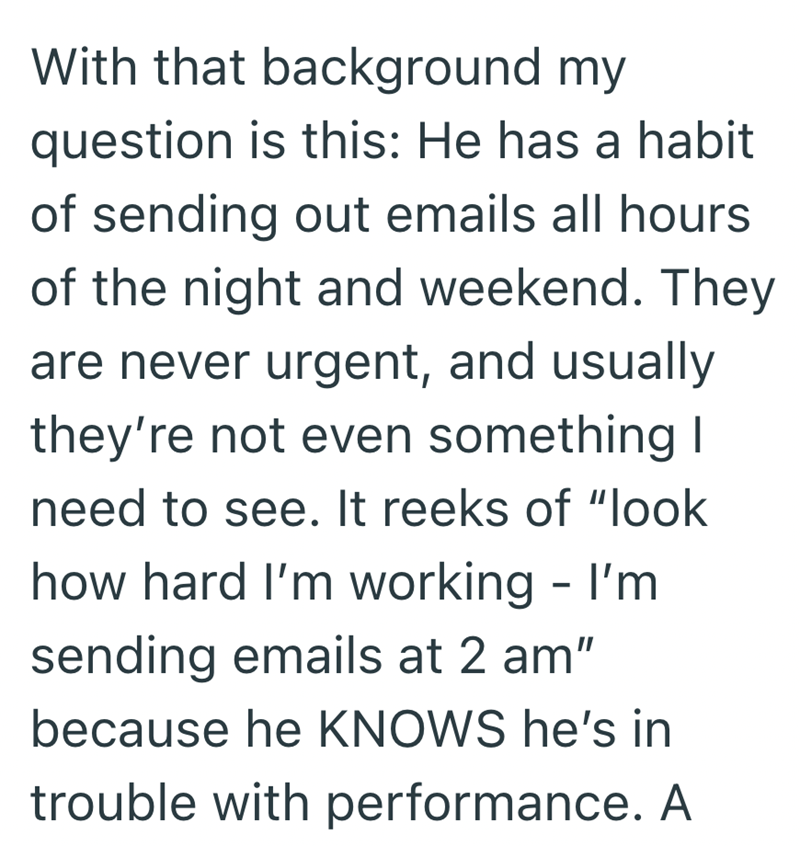 With that background my question is this: He has a habit of sending out emails all hours of the night and weekend. They are never urgent, and usually they're not even something I need to see. It reeks of "look how hard I'm working - I'm sending emails at 2 am" because he KNOWS he's in trouble with performance. A