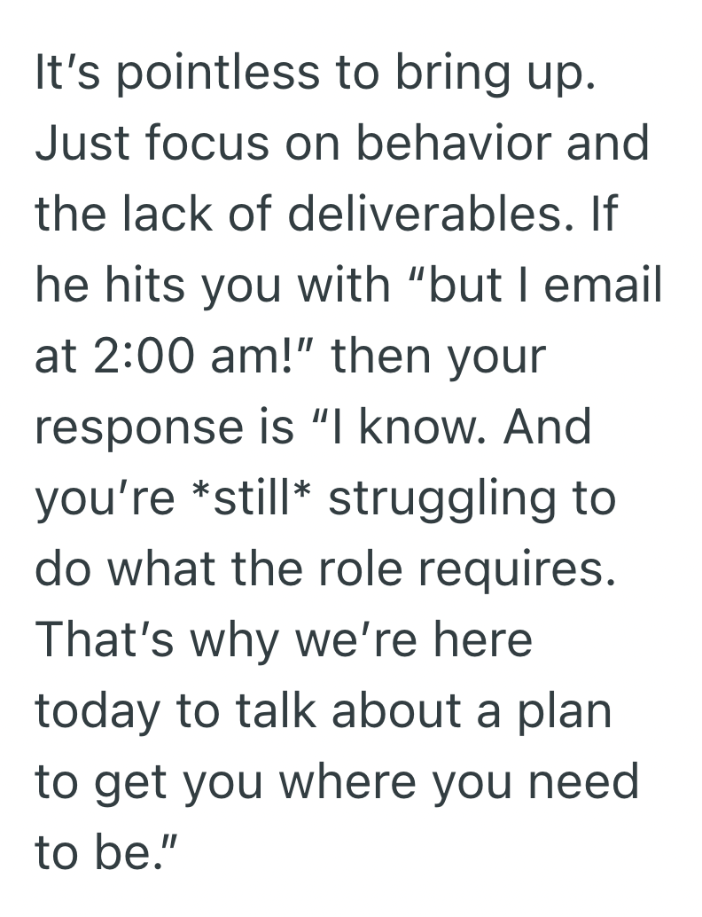 It's pointless to bring up. Just focus on behavior and the lack of deliverables. If he hits you with "but I email at 2:00 am!" then your response is "I know. And you're *still* struggling to do what the role requires. That's why we're here today to talk about a plan to get you where you need to be."
