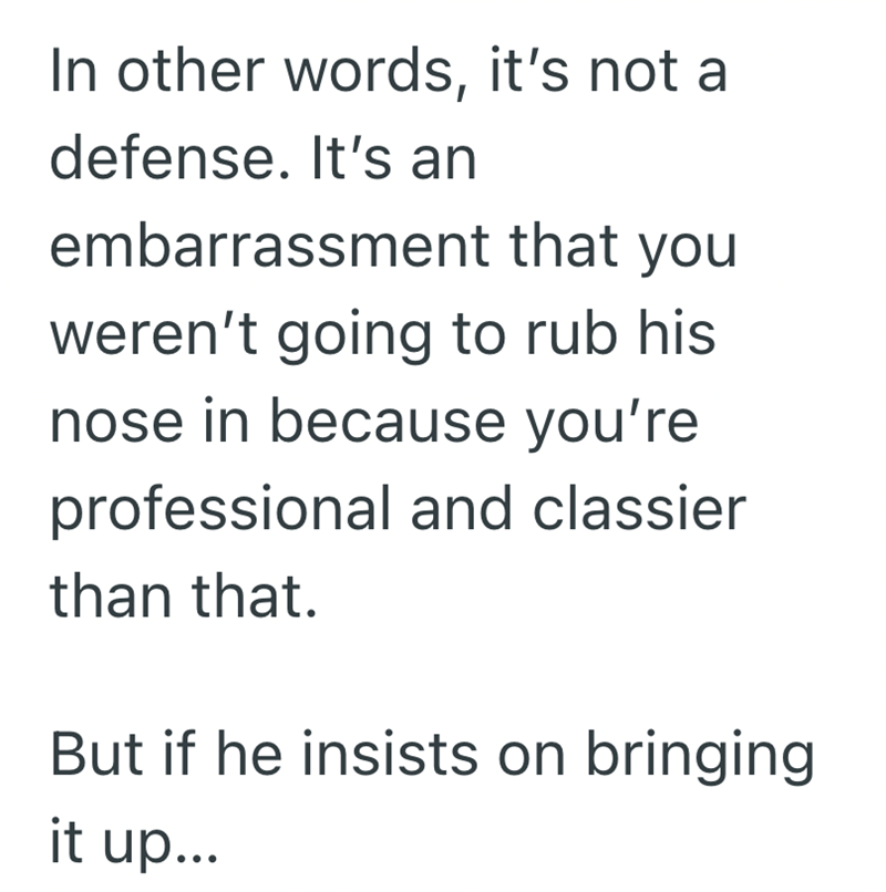 In other words, it's not a defense. It's an embarrassment that you weren't going to rub his nose in because you're professional and classier than that. But if he insists on bringing it up...
