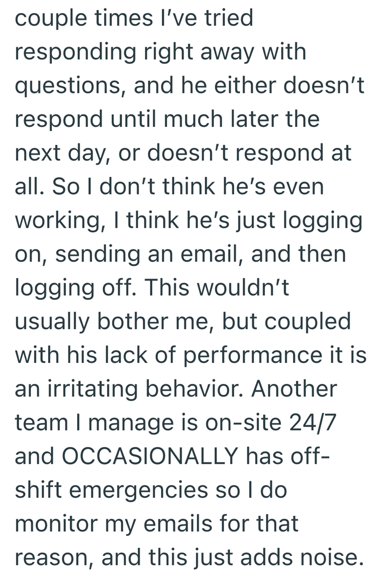 couple times I've tried responding right away with questions, and he either doesn't respond until much later the next day, or doesn't respond at all. So I don't think he's even working, I think he's just logging on, sending an email, and then logging off. This wouldn't usually bother me, but coupled with his lack of performance it is an irritating behavior. Another team I manage is on-site 24/7 and OCCASIONALLY has off- shift emergencies so I do monitor my emails for that reason, and this just a