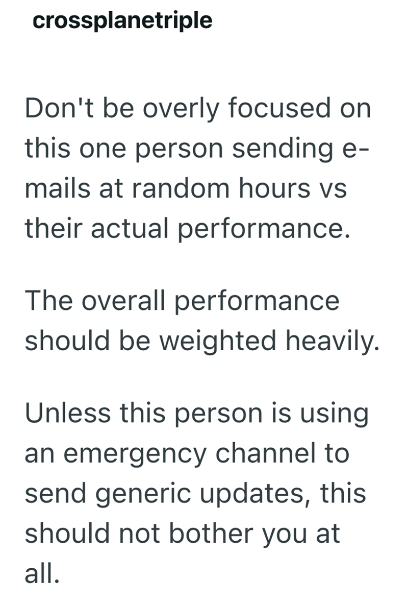 crossplanetriple Don't be overly focused on this one person sending e- mails at random hours vs their actual performance. The overall performance should be weighted heavily. Unless this person is using an emergency channel to send generic updates, this should not bother you at all.