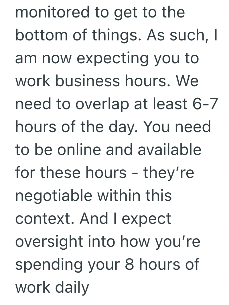 monitored to get to the bottom of things. As such, I am now expecting you to work business hours. We need to overlap at least 6-7 hours of the day. You need to be online and available for these hours - they're negotiable within this context. And I expect oversight into how you're spending your 8 hours of work daily