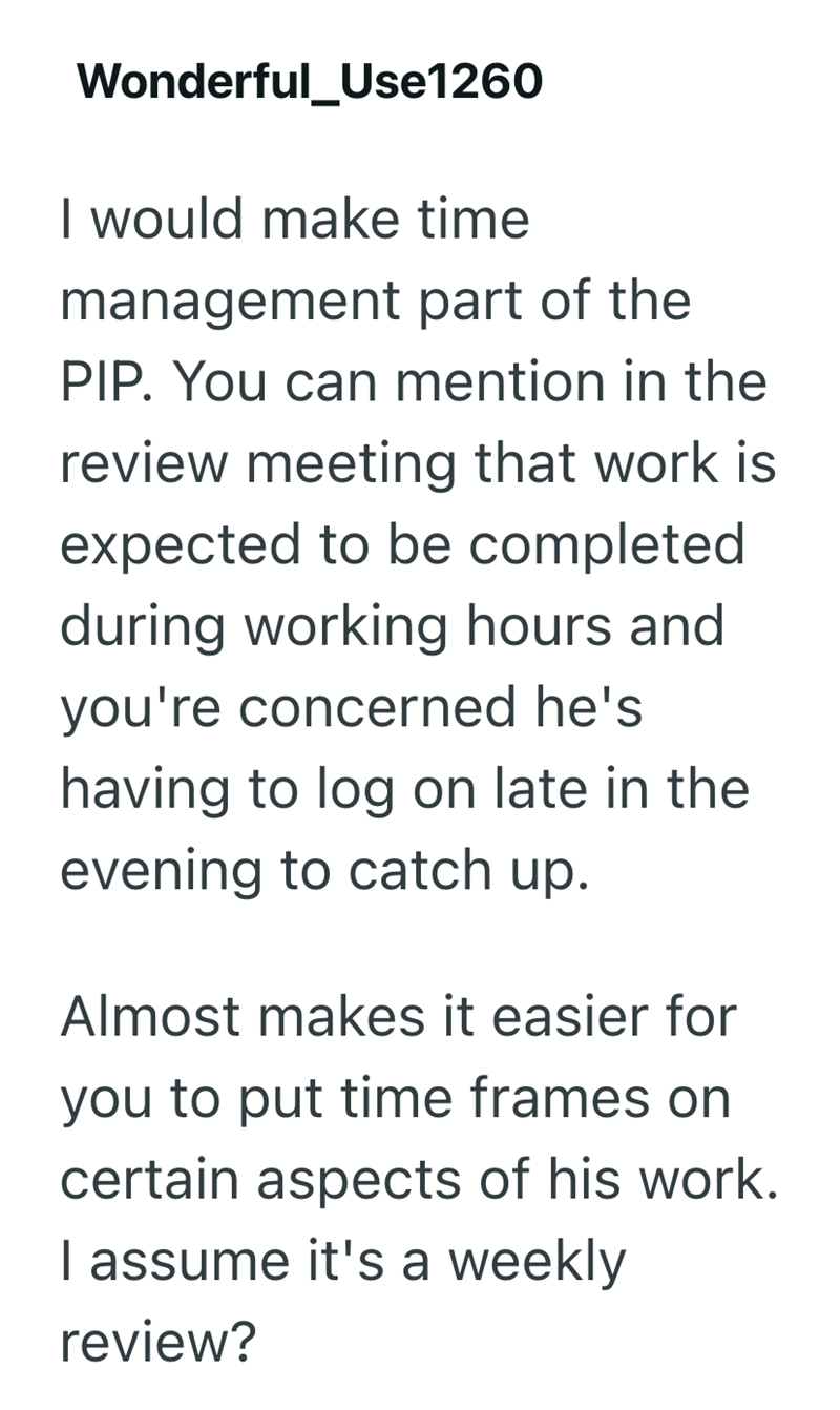 Wonderful_Use1260 I would make time management part of the PIP. You can mention in the review meeting that work is expected to be completed during working hours and you're concerned he's having to log on late in the evening to catch up. Almost makes it easier for you to put time frames on certain aspects of his work. I assume it's a weekly review?