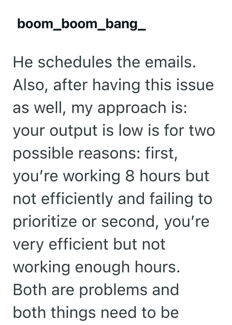 boom boom_bang_ He schedules the emails. Also, after having this issue as well, my approach is: your output is low is for two possible reasons: first, you're working 8 hours but not efficiently and failing to prioritize or second, you're very efficient but not working enough hours. Both are problems and both things need to be