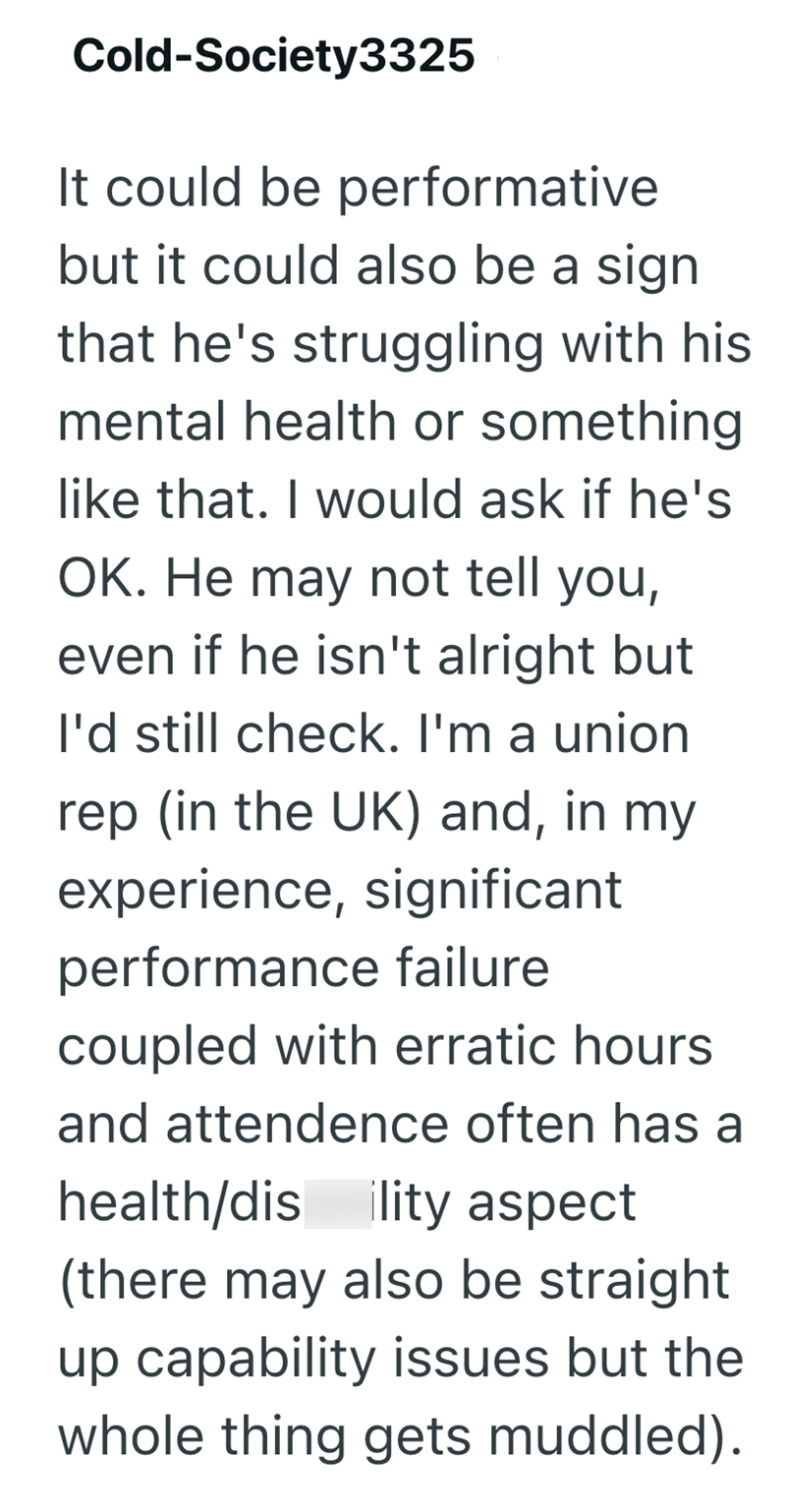 Cold-Society3325 It could be performative but it could also be a sign that he's struggling with his mental health or something like that. I would ask if he's OK. He may not tell you, even if he isn't alright but I'd still check. I'm a union rep (in the UK) and, in my experience, significant performance failure coupled with erratic hours and attendence often has a health/dis lity aspect (there may also be straight up capability issues but the whole thing gets muddled).
