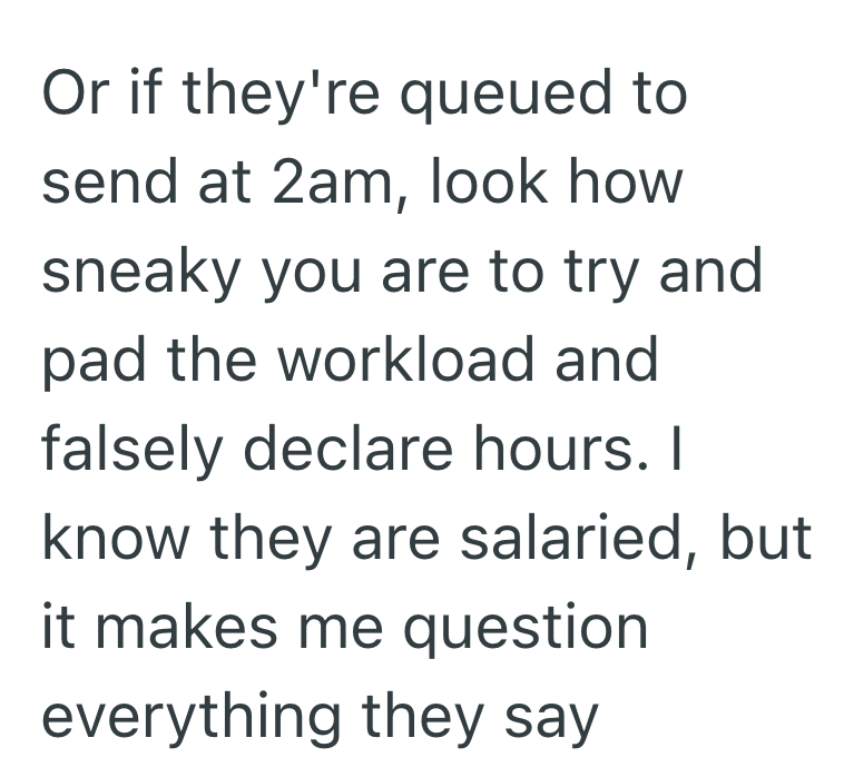 Or if they're queued to send at 2am, look how sneaky you are to try and pad the workload and falsely declare hours. I know they are salaried, but it makes me question everything they say