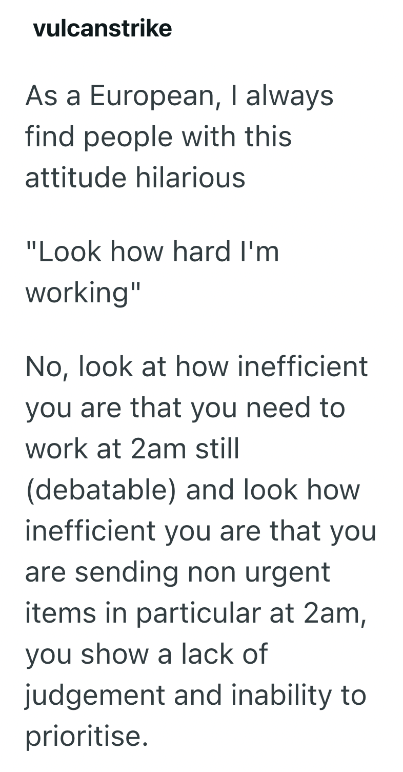 vulcanstrike As a European, I always find people with this attitude hilarious "Look how hard I'm working" No, look at how inefficient you are that you need to work at 2am still (debatable) and look how inefficient you are that you are sending non urgent items in particular at 2am, you show a lack of judgement and inability to prioritise.