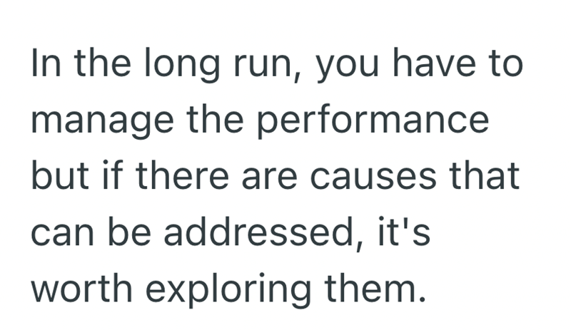 In the long run, you have to manage the performance but if there are causes that can be addressed, it's worth exploring them.