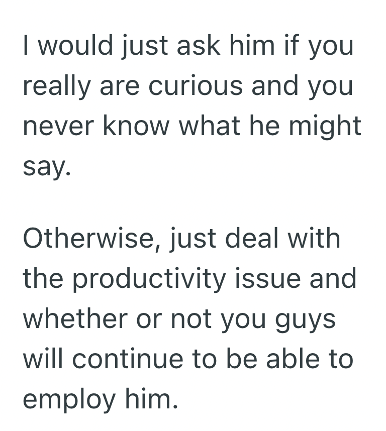 I would just ask him if you really are curious and you never know what he might say. Otherwise, just deal with the productivity issue and whether or not you guys will continue to be able to employ him.