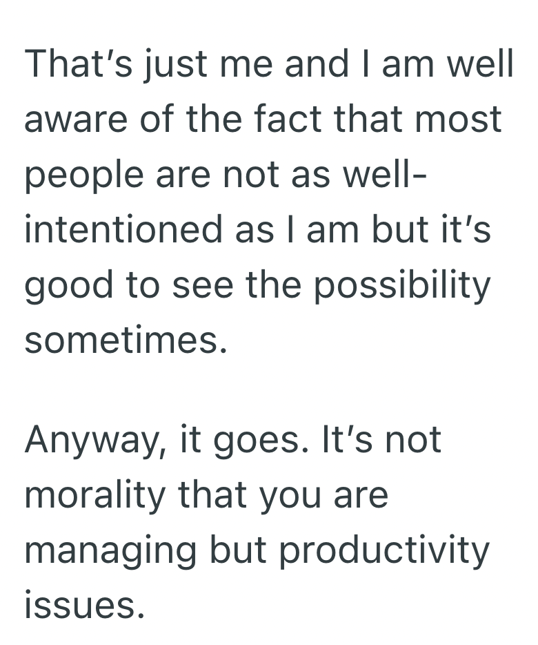 That's just me and I am well aware of the fact that most people are not as well- intentioned as I am but it's good to see the possibility sometimes. Anyway, it goes. It's not morality that you are managing but productivity issues.