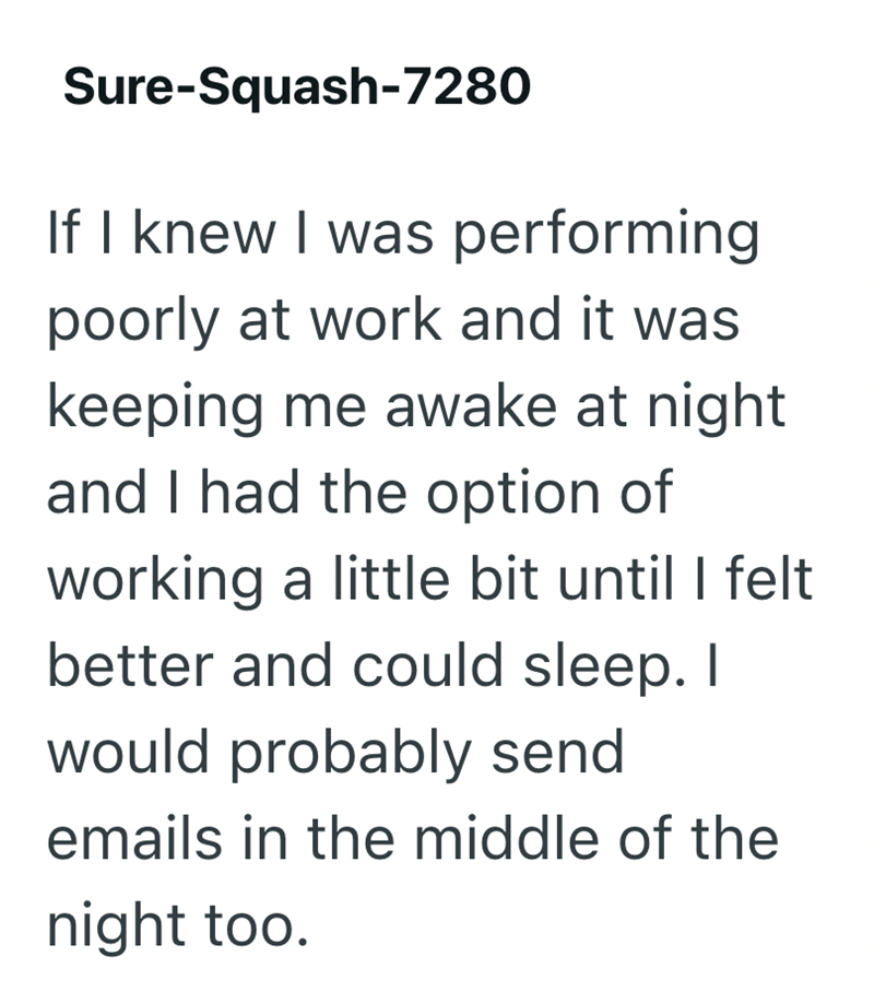 Sure-Squash-7280 If I knew I was performing poorly at work and it was keeping me awake at night and I had the option of working a little bit until I felt better and could sleep. I would probably send emails in the middle of the night too.