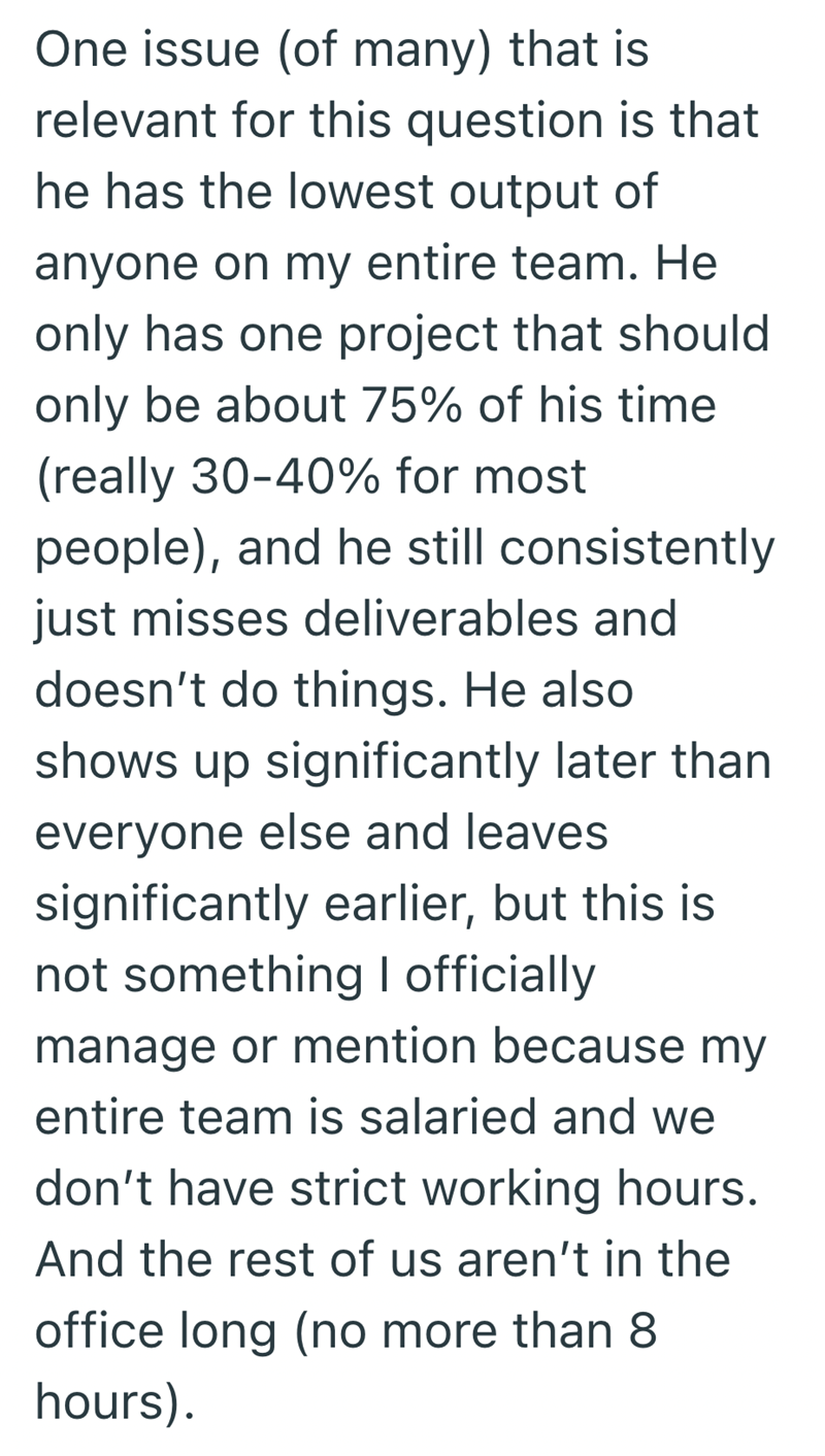One issue (of many) that is relevant for this question is that he has the lowest output of anyone on my entire team. He only has one project that should only be about 75% of his time (really 30-40% for most people), and he still consistently just misses deliverables and doesn't do things. He also shows up significantly later than everyone else and leaves significantly earlier, but this is not something I officially manage or mention because my entire team is salaried and we don't have strict wor