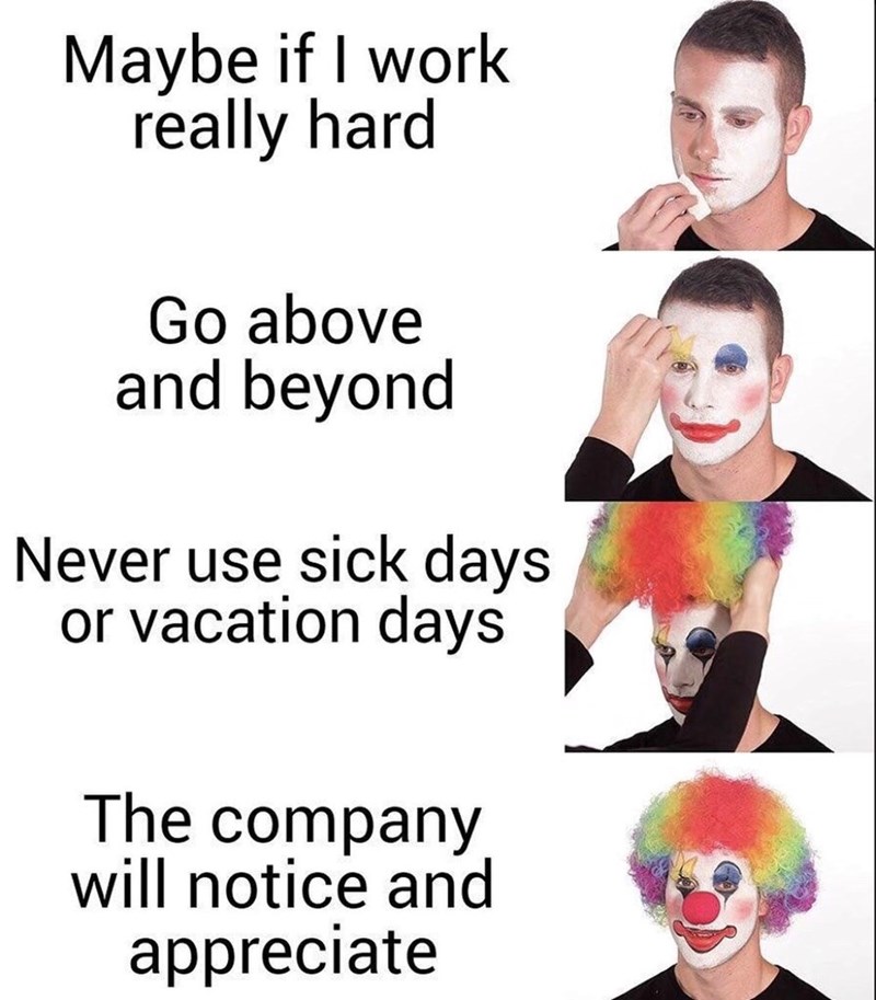 Maybe if I work really hard Go above and beyond Never use sick days or vacation days The company will notice and appreciate