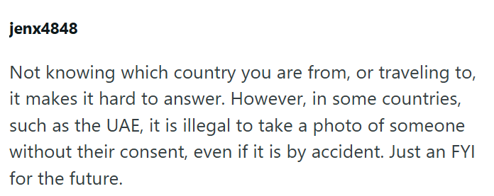 jenx4848 Not knowing which country you are from, or traveling to, it makes it hard to answer. However, in some countries, such as the UAE, it is illegal to take a photo of someone without their consent, even if it is by accident. Just an FYI for the future.
