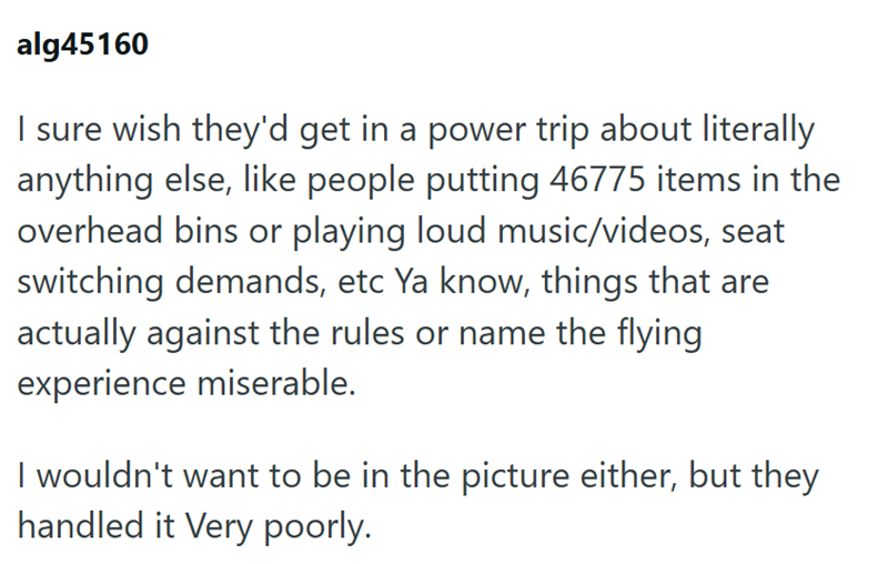 alg45160 I sure wish they'd get in a power trip about literally anything else, like people putting 46775 items in the overhead bins or playing loud music/videos, seat switching demands, etc Ya know, things that are actually against the rules or name the flying experience miserable. I wouldn't want to be in the picture either, but they handled it Very poorly.
