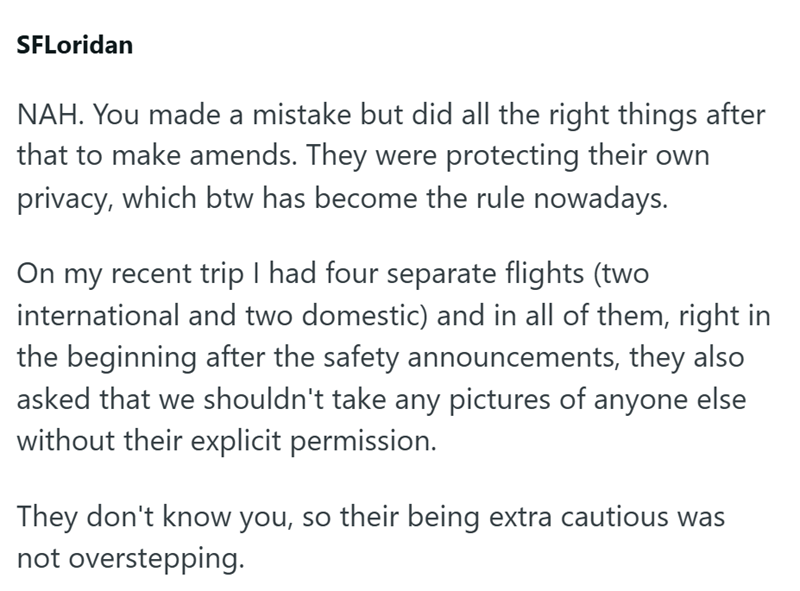 SFLoridan NAH. You made a mistake but did all the right things after that to make amends. They were protecting their own privacy, which btw has become the rule nowadays. On my recent trip I had four separate flights (two international and two domestic) and in all of them, right in the beginning after the safety announcements, they also asked that we shouldn't take any pictures of anyone else without their explicit permission. They don't know you, so their being extra cautious was not oversteppin