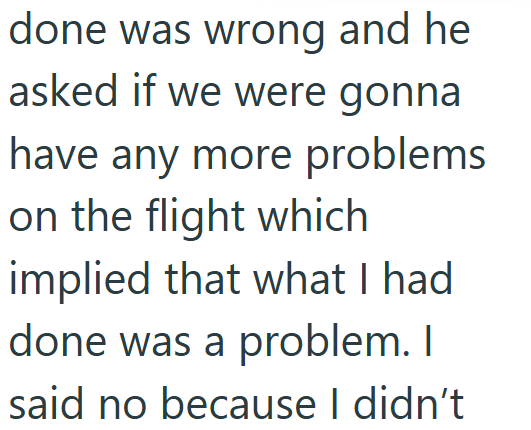 done was wrong and he asked if we were gonna have any more problems on the flight which implied that what I had done was a problem. I said no because I didn't