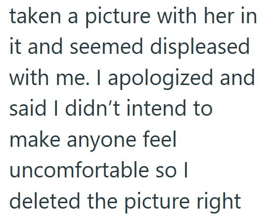 taken a picture with her in it and seemed displeased with me. I apologized and said I didn't intend to make anyone feel uncomfortable so I deleted the picture right