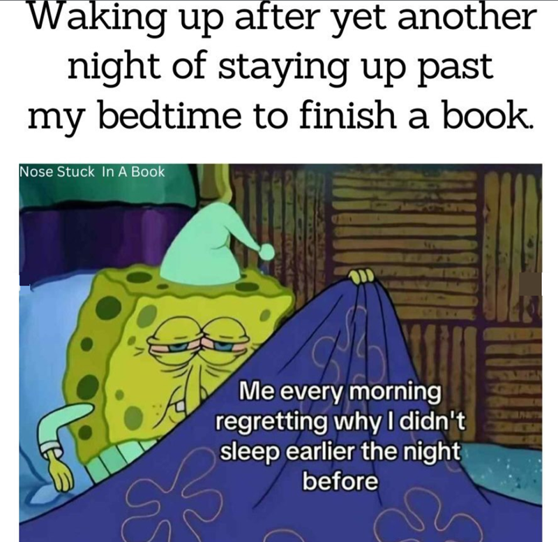 Waking up after yet another night of staying up past my bedtime to finish a book. Nose Stuck In A Book Me every morning regretting why I didn't sleep earlier the night before
