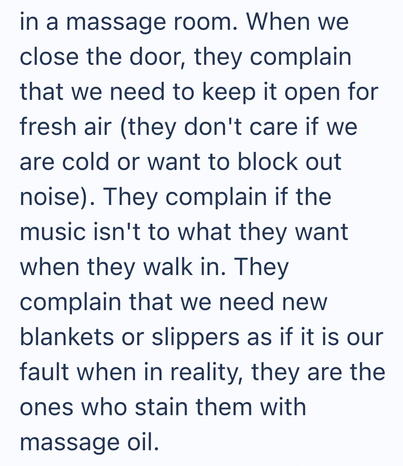 in a massage room. When we close the door, they complain that we need to keep it open for fresh air (they don't care if we are cold or want to block out noise). They complain if the music isn't to what they want when they walk in. They complain that we need new blankets or slippers as if it is our fault when in reality, they are the ones who stain them with massage oil.